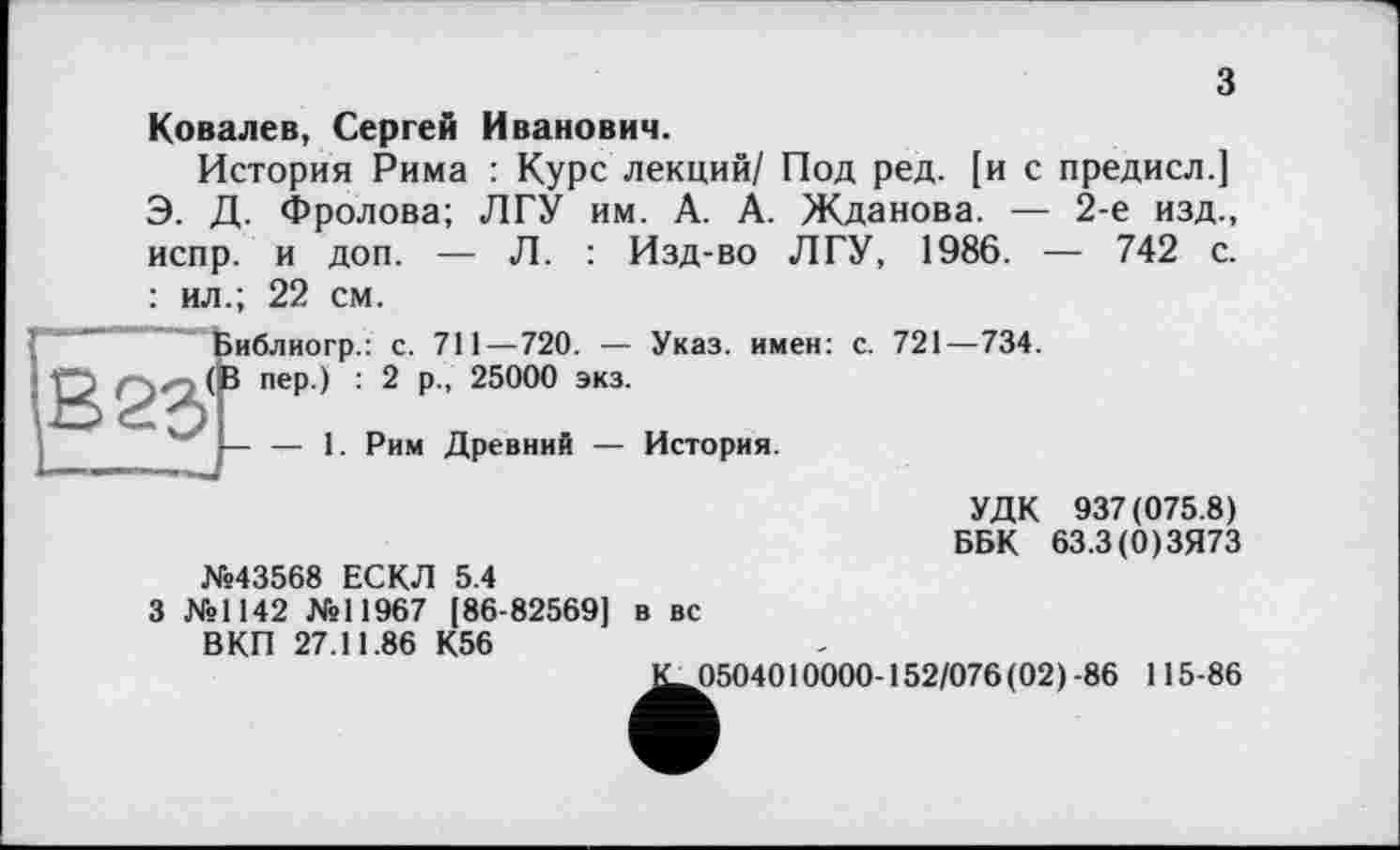 ﻿з
іиблиогр.
В 83'1 пер.) :
Ковалев, Сергей Иванович.
История Рима : Курс лекций/ Под ред. [и с предисл.] Э. Д. Фролова; ЛГУ им. А. А. Жданова. — 2-е изд., испр. и доп. — Л. : Изд-во ЛГУ, 1986. — 742 с. : ил.; 22 см.
: с. 711—720. — Указ, имен: с. 721—734.
2 р., 25000 экз.
Рим Древний — История.
УДК 937(075.8) ББК 63.3(0)ЗЯ73 №43568 ЕСКЛ 5.4
3 №1142 №11967 [86-82569] в вс ВКП 27.11.86 К56
К_0504010000-152/076 (02) -86 115-86